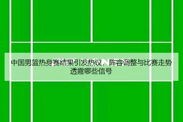 中国男篮热身赛结果引发热议，阵容调整与比赛走势透露哪些信号