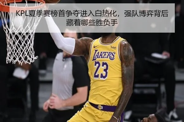 KPL夏季赛榜首争夺进入白热化，强队博弈背后藏着哪些胜负手