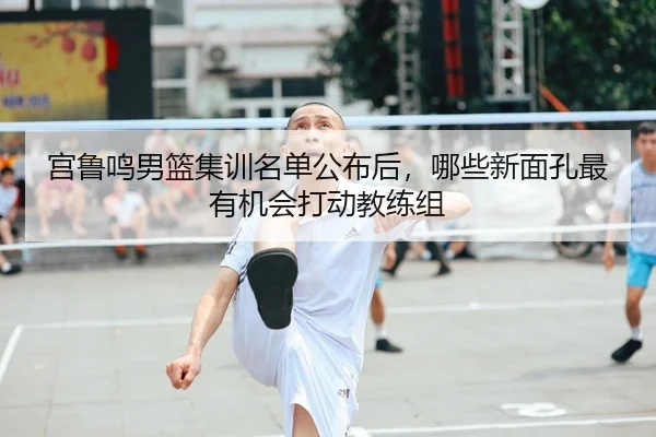 宫鲁鸣男篮集训名单公布后，哪些新面孔最有机会打动教练组